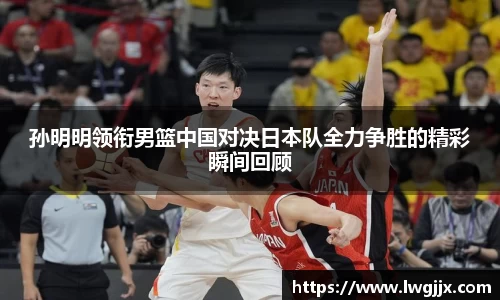 孙明明领衔男篮中国对决日本队全力争胜的精彩瞬间回顾